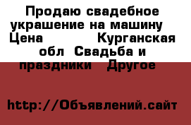 Продаю свадебное украшение на машину › Цена ­ 3 000 - Курганская обл. Свадьба и праздники » Другое   